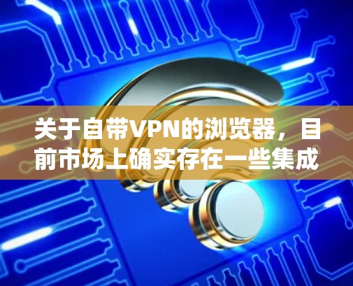 关于自带VPN的浏览器，目前市场上确实存在一些集成了VPN或代理功能的浏览器，它们通常主打隐私保护、匿名浏览或绕过网络限制的功能。以下是几种常见的类型和注意事项