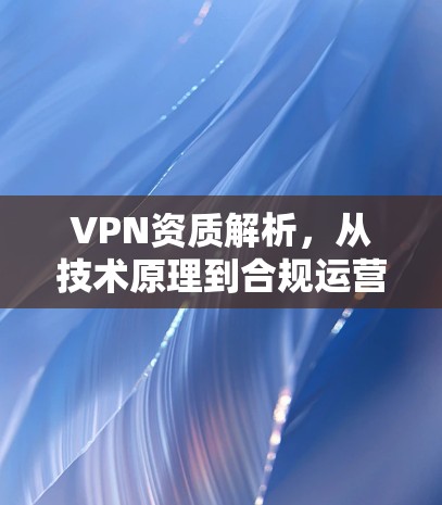 VPN资质解析，从技术原理到合规运营的关键要素
