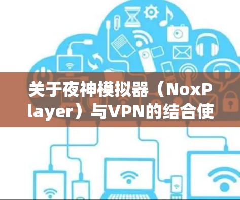 关于夜神模拟器（NoxPlayer）与VPN的结合使用，以下是关键信息和步骤指南