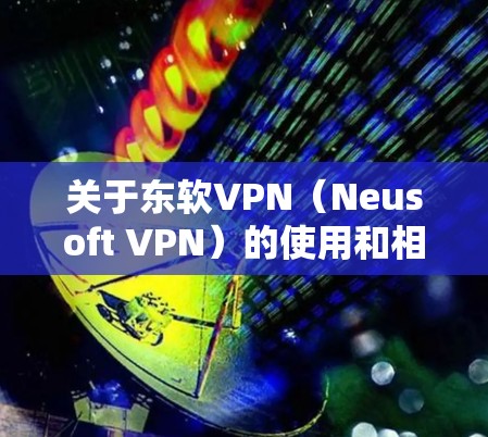 关于东软VPN（Neusoft VPN）的使用和相关信息，以下是常见问题的解答和建议