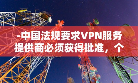 -中国法规要求VPN服务提供商必须获得批准，个人不得擅自使用工具突破网络防火墙